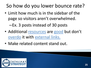 25
So how do you lower bounce rate?
• Limit how much is in the sidebar of the
page so visitors aren’t overwhelmed.
–Ex. 3 posts instead of 30 posts
• Additional resources are good but don’t
overdo it with external links.
• Make related content stand out.
 
