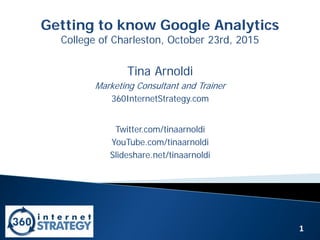 1
Getting to know Google Analytics
College of Charleston, October 23rd, 2015
Tina Arnoldi
Marketing Consultant and Trainer
360InternetStrategy.com
Twitter.com/tinaarnoldi
YouTube.com/tinaarnoldi
Slideshare.net/tinaarnoldi
 