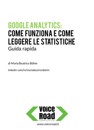 GoogleAnalytics:
come funziona e come
leggere le statistiche
Guida rapida
www.voiceroad.it
di Maria Beatrice Böhm
linkedin.com/in/mariabeatricebohm
 
