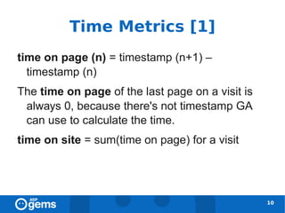 Time Metrics [1]
time on page (n) = timestamp (n+1) –
  timestamp (n)
The time on page of the last page on a visit is
 always 0, because there's not timestamp GA
 can use to calculate the time.
time on site = sum(time on page) for a visit




                                                  10
 