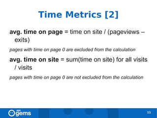 Time Metrics [2]
avg. time on page = time on site / (pageviews –
 exits)
pages with time on page 0 are excluded from the calculation

avg. time on site = sum(time on site) for all visits
 / visits
pages with time on page 0 are not excluded from the calculation




                                                                  11
 