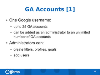 GA Accounts [1]
●   One Google username:
    ●   up to 25 GA accounts
    ●   can be added as an administrator to an unlimited
        number of GA accounts
●   Administrators can:
    ●   create filters, profiles, goals
    ●   add users



                                                           16
 
