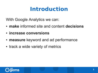 Introduction
With Google Analytics we can:
●   make informed site and content decisions
●   increase conversions
●   measure keyword and ad performance
●   track a wide variety of metrics




                                               2
 
