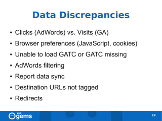 Data Discrepancies
●   Clicks (AdWords) vs. Visits (GA)
●   Browser preferences (JavaScript, cookies)
●   Unable to load GATC or GATC missing
●   AdWords filtering
●   Report data sync
●   Destination URLs not tagged
●   Redirects

                                                22
 