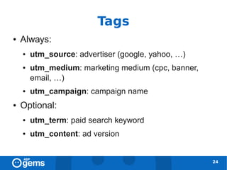 Tags
●   Always:
    ●   utm_source: advertiser (google, yahoo, …)
    ●   utm_medium: marketing medium (cpc, banner,
        email, …)
    ●   utm_campaign: campaign name
●   Optional:
    ●   utm_term: paid search keyword
    ●   utm_content: ad version


                                                     24
 