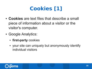 Cookies [1]
●   Cookies are text files that describe a small
    piece of information about a visitor or the
    visitor's computer.
●   Google Analytics:
    ●   first-party cookies
    ●   your site can uniquely but anonymously identify
        individual visitors



                                                          35
 