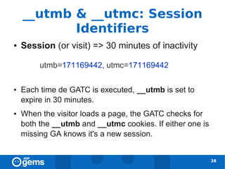 __utmb & __utmc: Session
           Identifiers
●   Session (or visit) => 30 minutes of inactivity



●   Each time de GATC is executed, __utmb is set to
    expire in 30 minutes.
●   When the visitor loads a page, the GATC checks for
    both the __utmb and __utmc cookies. If either one is
    missing GA knows it's a new session.


                                                           38
 