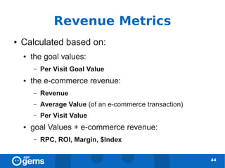 Revenue Metrics
●   Calculated based on:
    ●   the goal values:
        –   Per Visit Goal Value
    ●   the e-commerce revenue:
        –   Revenue
        –   Average Value (of an e-commerce transaction)
        –   Per Visit Value
    ●   goal Values + e-commerce revenue:
        –   RPC, ROI, Margin, $Index

                                                           44
 