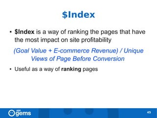 $Index
●   $Index is a way of ranking the pages that have
    the most impact on site profitability
    (Goal Value + E-commerce Revenue) / Unique
          Views of Page Before Conversion
●   Useful as a way of ranking pages




                                                     45
 