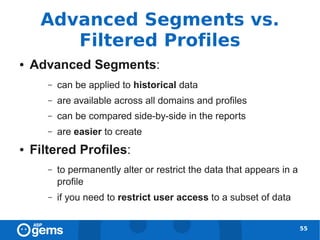 Advanced Segments vs.
        Filtered Profiles
●   Advanced Segments:
       –   can be applied to historical data
       –   are available across all domains and profiles
       –   can be compared side-by-side in the reports
       –   are easier to create
●   Filtered Profiles:
       –   to permanently alter or restrict the data that appears in a
           profile
       –   if you need to restrict user access to a subset of data


                                                                         55
 