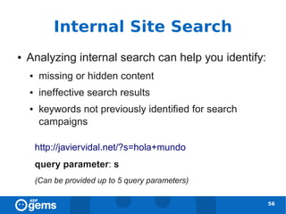 Internal Site Search
●   Analyzing internal search can help you identify:
    ●    missing or hidden content
    ●    ineffective search results
    ●    keywords not previously identified for search
         campaigns

        http://javiervidal.net/?s=hola+mundo
        query parameter: s
        (Can be provided up to 5 query parameters)

                                                         56
 