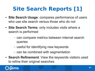Site Search Reports [1]
●   Site Search Usage: compares performance of users
    who use site search versus those who do not
●   Site Search Terms: only includes visits where a
    search is performed
       –   can compare metrics between internal search
           queries
       –   useful for identifying new keywords
       –   can be combined with segmentation
●   Search Refinement: View the keywords visitors used
    to refine their original searches
                                                         57
 
