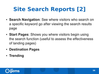 Site Search Reports [2]
●   Search Navigation: See where visitors who search on
    a specific keyword go after viewing the search results
    page
●   Start Pages: Shows you where visitors begin using
    the search function (useful to assess the effectiveness
    of landing pages)
●   Destination Pages
●   Trending



                                                          58
 