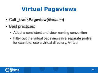 Virtual Pageviews
●   Call _trackPageview(filename)
●   Best practices:
    ●   Adopt a consistent and clear naming convention
    ●   Filter out the virtual pageviews in a separate profile,
        for example, use a virtual directory, /virtual




                                                              61
 