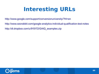 Interesting URLs
http://www.google.com/support/conversionuniversity/?hl=en
http://www.seorabbit.com/google-analytics-individual-qualification-test-notes
http://dl.dropbox.com/u/915172/GAIQ_examples.zip




                                                                                69
 