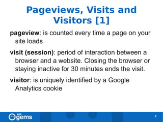 Pageviews, Visits and
         Visitors [1]
pageview: is counted every time a page on your
 site loads
visit (session): period of interaction between a
  browser and a website. Closing the browser or
  staying inactive for 30 minutes ends the visit.
visitor: is uniquely identified by a Google
  Analytics cookie



                                                    7
 