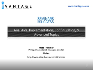 1
www.ivantage.co.uk
Analytics: Implementation, Configuration, &Analytics: Implementation, Configuration, &
AdvancedTopicsAdvancedTopics
Presentation to J P Morgan
Global Equity Derivatives Group
Matt TrimmerMatt Trimmer
Principal Consultant & Managing DirectorPrincipal Consultant & Managing Director
Slides:Slides:
http://www.slideshare.net/mrdtrimmerhttp://www.slideshare.net/mrdtrimmer
 