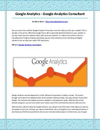 Google Analytics - Google Analytics Consultant
_____________________________________________________________________________________
By Maon Reon - http://JonathanSearle.com
Are you new to the world of Google Analytics? How does it work to help you with your website? This is
actually a free service offered by Google that is able to generate detailed statistics to your website. It
can also track how your website visitor ends up at your website. It is able to track all the referrers,
including search engines, display advertising, pay-per-click networks, email marketing and digital
collateral such as links even within PDF documents.
What Is Google Analytics Consultant
Google Analytics was developed from Urchin Software Corporation's analytics system. The system
brought some ideas from Adaptive Path, which product is Measure Map, was acquired and renamed for
Google. This software has helped numerous websites in achieving their goals. With the help of this
analytics program, you can learn where your visitors come from and how they interact with your site.
With the data collection done by Google Analytics, you will get more information that helps you improve
the quality of your site. Perhaps, you need to write better ads or strengthen your marketing initiatives. It
also helps you find the keywords that attract your most desirable prospects. Furthermore, you may get
 
