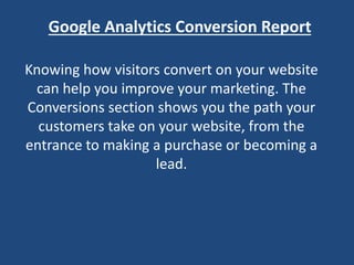 Google Analytics Conversion Report
Knowing how visitors convert on your website
can help you improve your marketing. The
Conversions section shows you the path your
customers take on your website, from the
entrance to making a purchase or becoming a
lead.
 