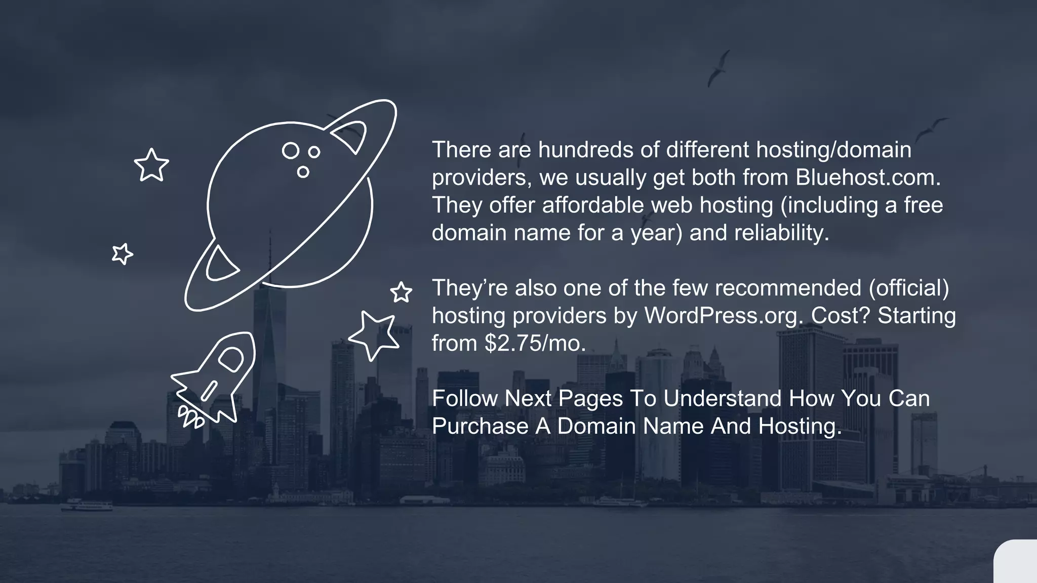 There are hundreds of different hosting/domain
providers, we usually get both from Bluehost.com.
They offer affordable web hosting (including a free
domain name for a year) and reliability.
They’re also one of the few recommended (official)
hosting providers by WordPress.org. Cost? Starting
from $2.75/mo.
Follow Next Pages To Understand How You Can
Purchase A Domain Name And Hosting.
 