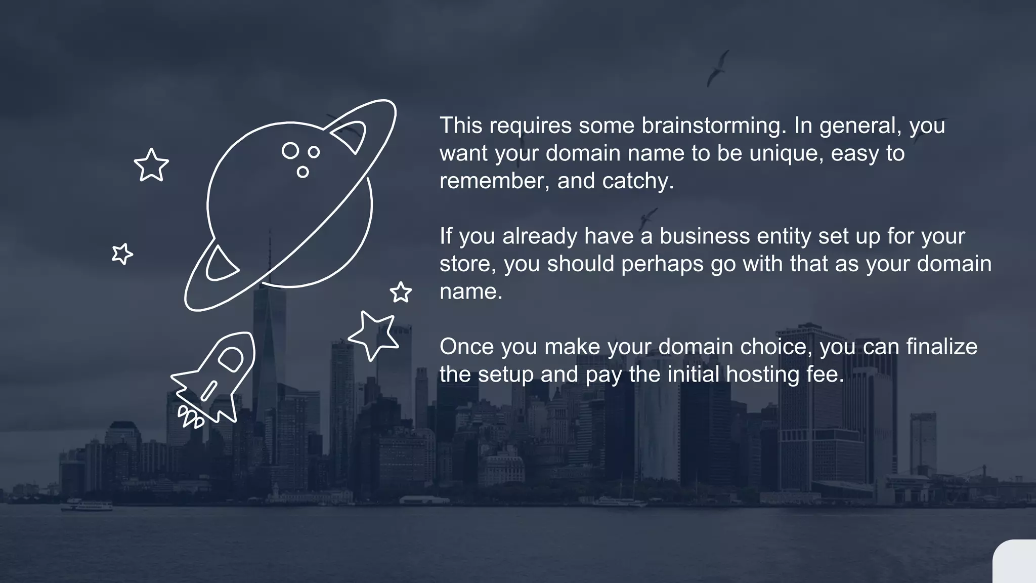 This requires some brainstorming. In general, you
want your domain name to be unique, easy to
remember, and catchy.
If you already have a business entity set up for your
store, you should perhaps go with that as your domain
name.
Once you make your domain choice, you can finalize
the setup and pay the initial hosting fee.
 
