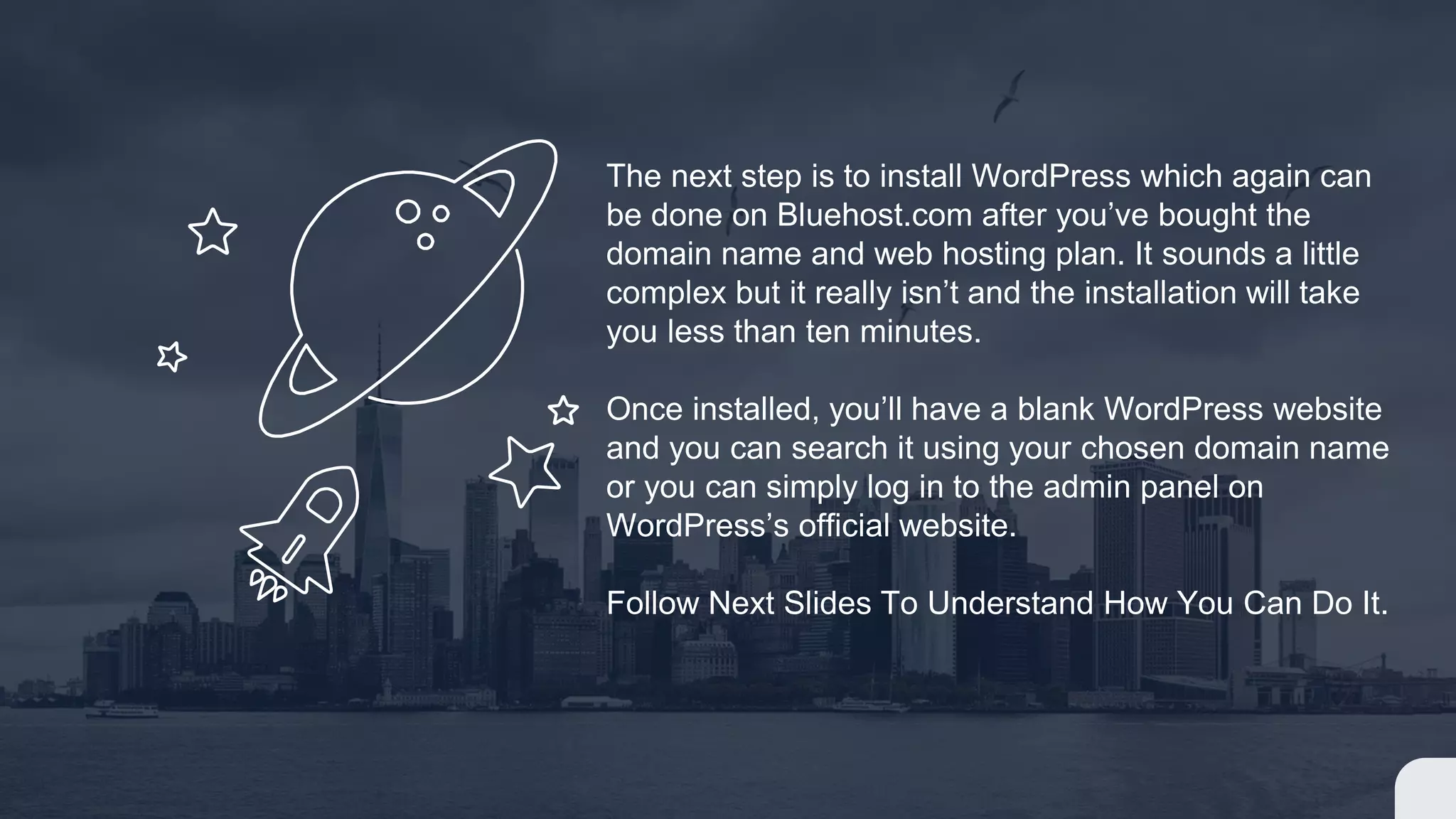 The next step is to install WordPress which again can
be done on Bluehost.com after you’ve bought the
domain name and web hosting plan. It sounds a little
complex but it really isn’t and the installation will take
you less than ten minutes.
Once installed, you’ll have a blank WordPress website
and you can search it using your chosen domain name
or you can simply log in to the admin panel on
WordPress’s official website.
Follow Next Slides To Understand How You Can Do It.
 