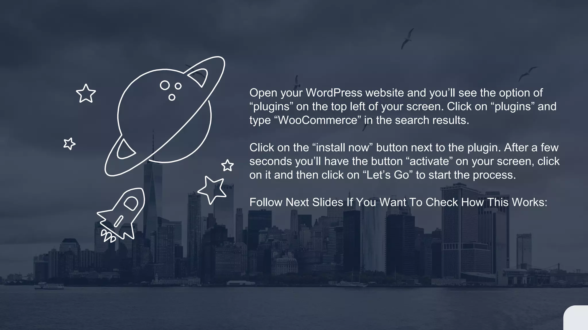 Open your WordPress website and you’ll see the option of
“plugins” on the top left of your screen. Click on “plugins” and
type “WooCommerce” in the search results.
Click on the “install now” button next to the plugin. After a few
seconds you’ll have the button “activate” on your screen, click
on it and then click on “Let’s Go” to start the process.
Follow Next Slides If You Want To Check How This Works:
 