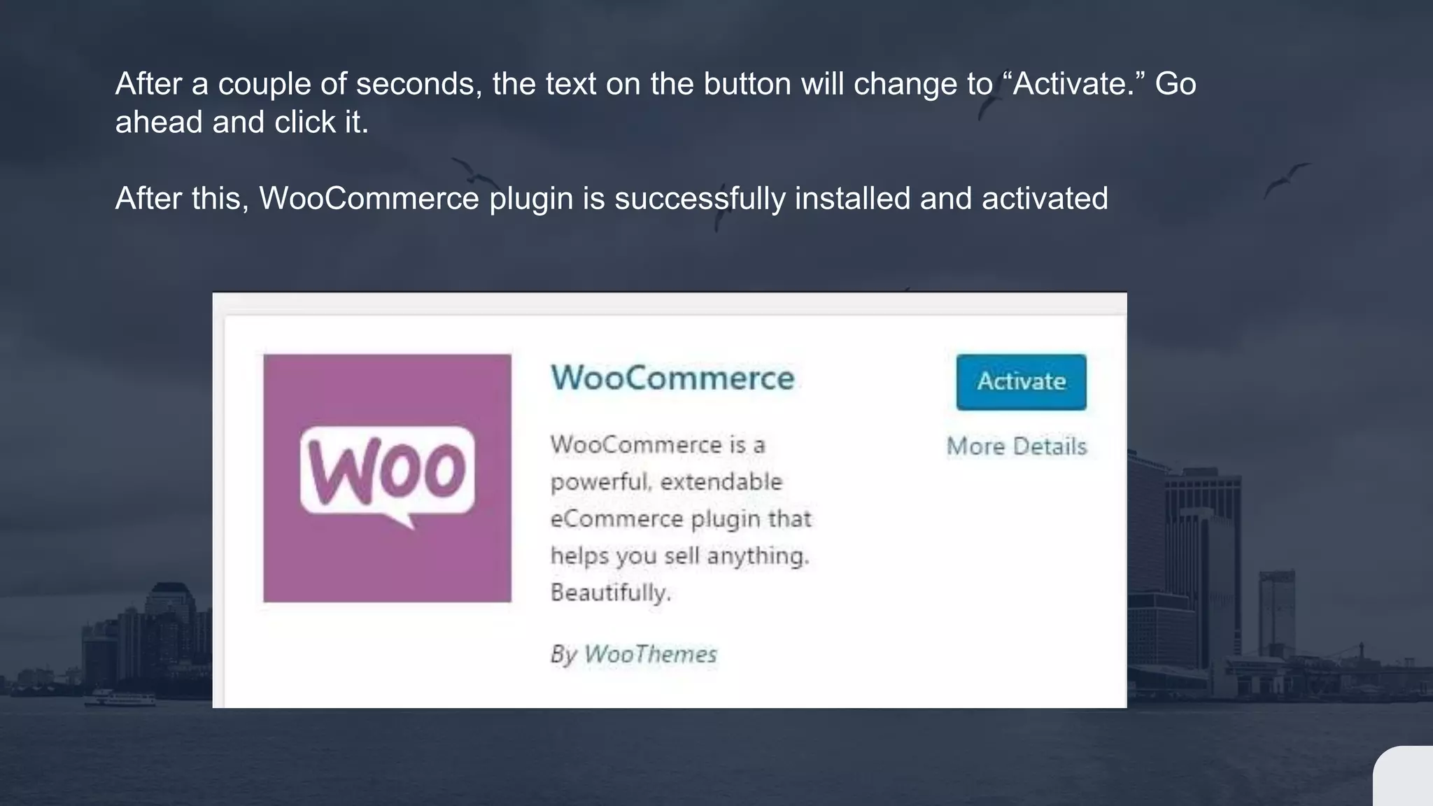 After a couple of seconds, the text on the button will change to “Activate.” Go
ahead and click it.
After this, WooCommerce plugin is successfully installed and activated
 