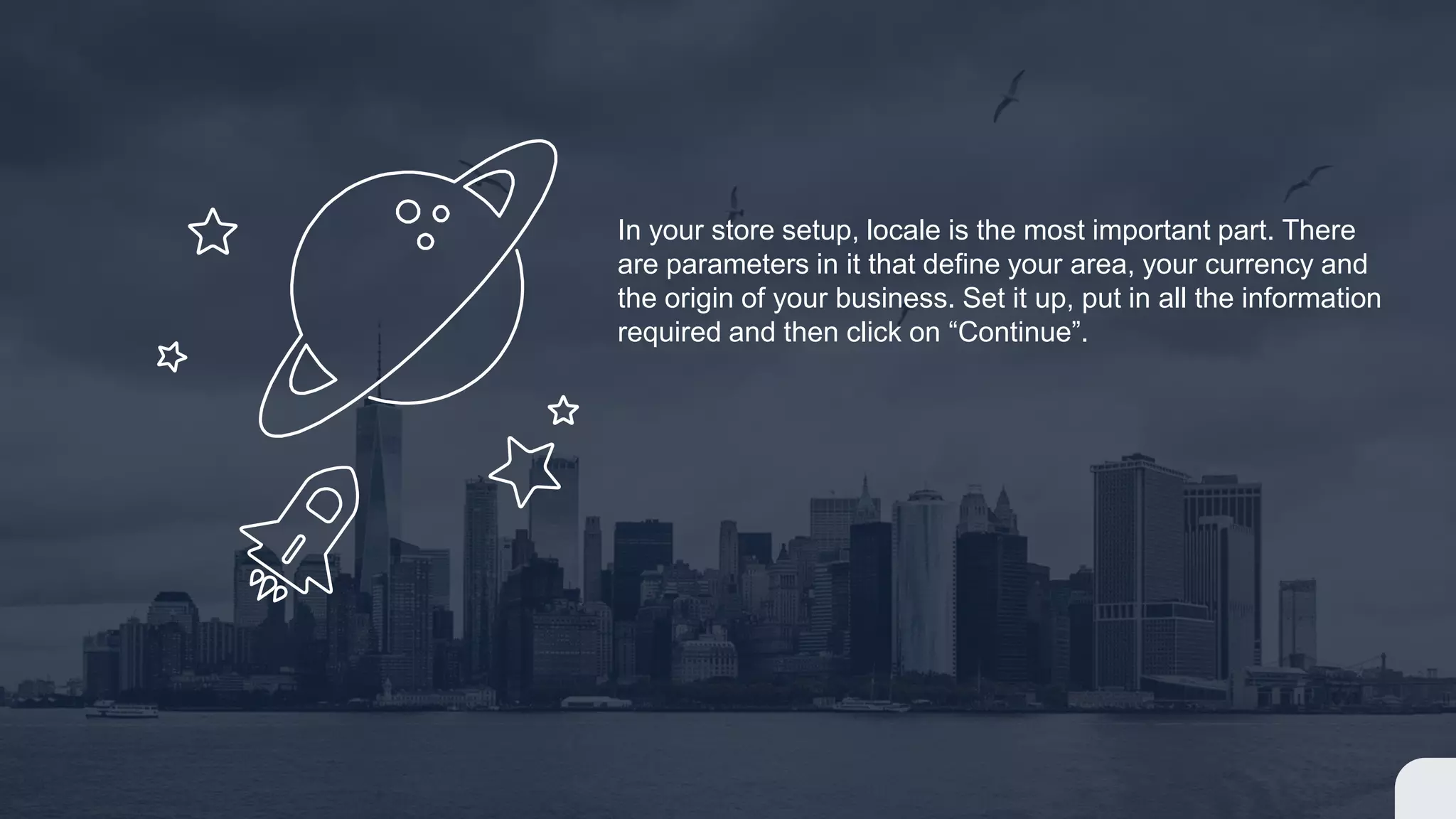 In your store setup, locale is the most important part. There
are parameters in it that define your area, your currency and
the origin of your business. Set it up, put in all the information
required and then click on “Continue”.
 