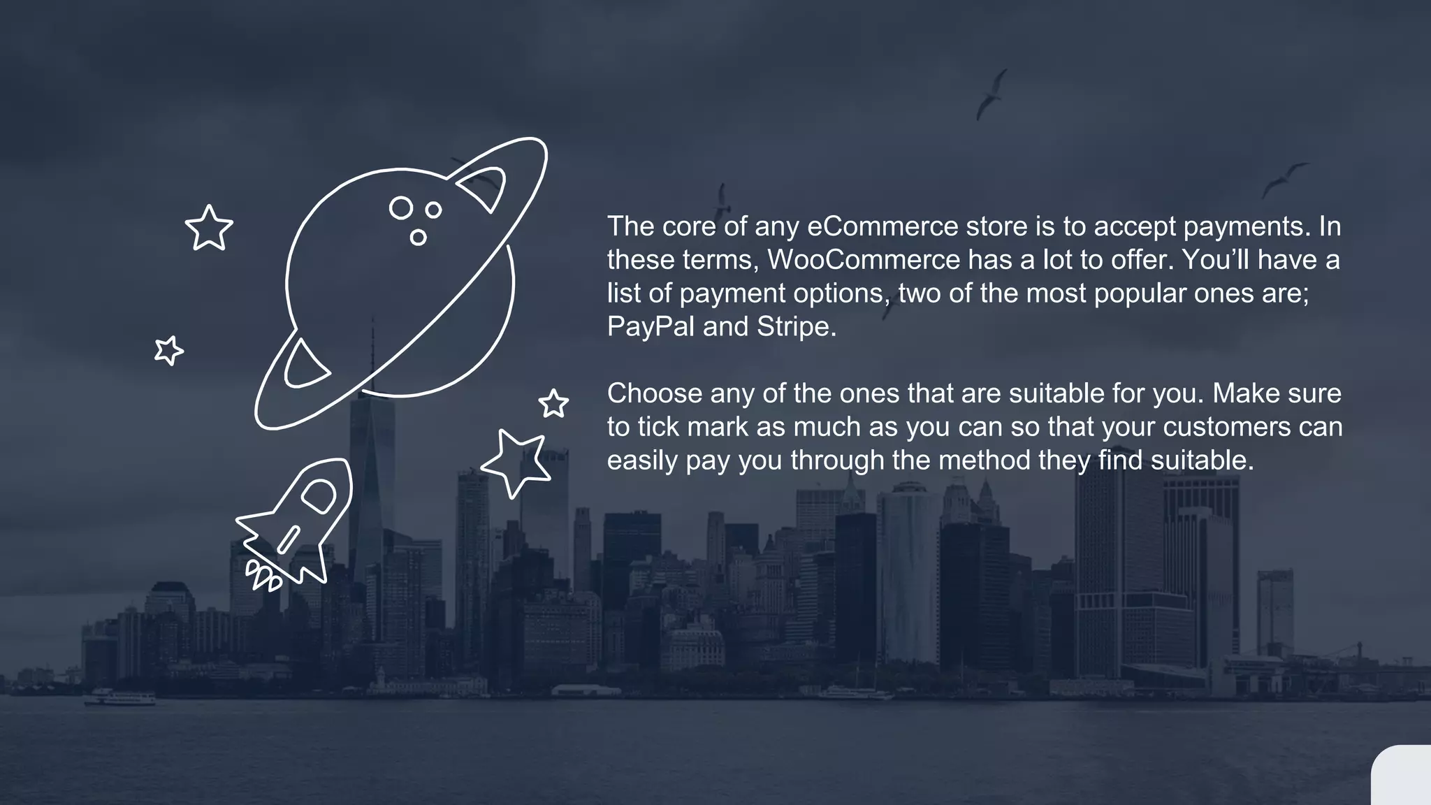 The core of any eCommerce store is to accept payments. In
these terms, WooCommerce has a lot to offer. You’ll have a
list of payment options, two of the most popular ones are;
PayPal and Stripe.
Choose any of the ones that are suitable for you. Make sure
to tick mark as much as you can so that your customers can
easily pay you through the method they find suitable.
 
