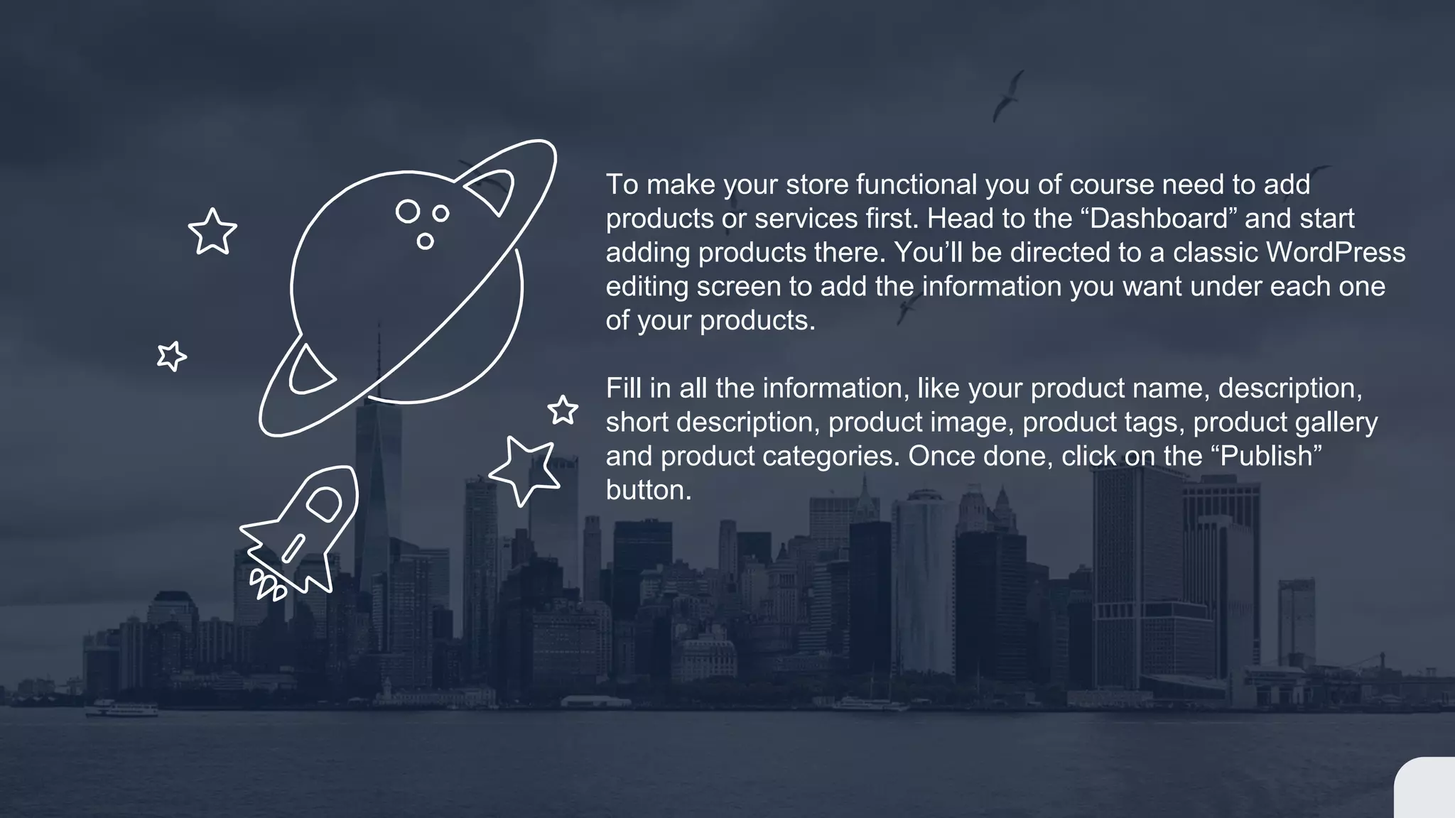 To make your store functional you of course need to add
products or services first. Head to the “Dashboard” and start
adding products there. You’ll be directed to a classic WordPress
editing screen to add the information you want under each one
of your products.
Fill in all the information, like your product name, description,
short description, product image, product tags, product gallery
and product categories. Once done, click on the “Publish”
button.
 
