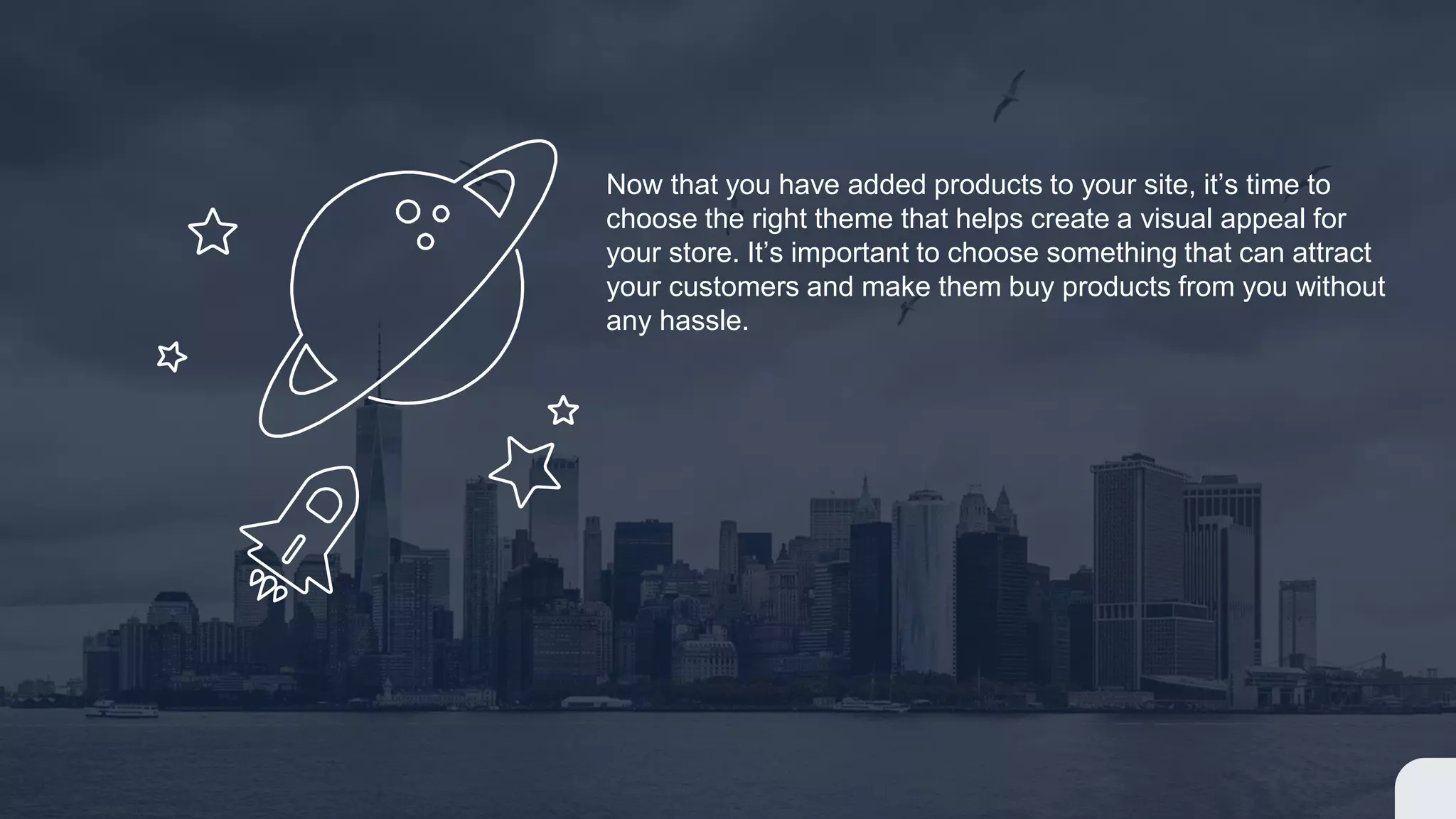 Now that you have added products to your site, it’s time to
choose the right theme that helps create a visual appeal for
your store. It’s important to choose something that can attract
your customers and make them buy products from you without
any hassle.
 