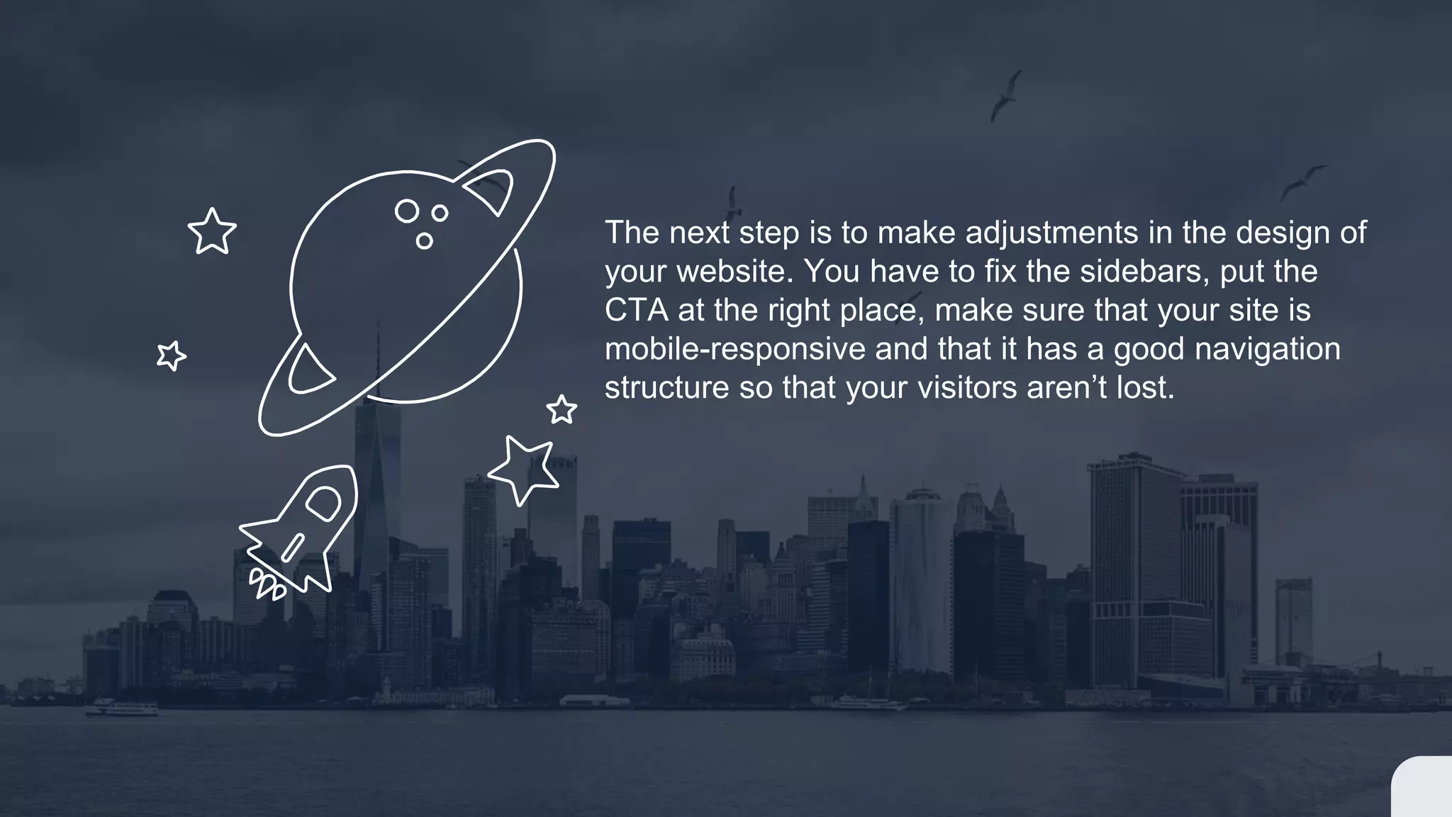 The next step is to make adjustments in the design of
your website. You have to fix the sidebars, put the
CTA at the right place, make sure that your site is
mobile-responsive and that it has a good navigation
structure so that your visitors aren’t lost.
 