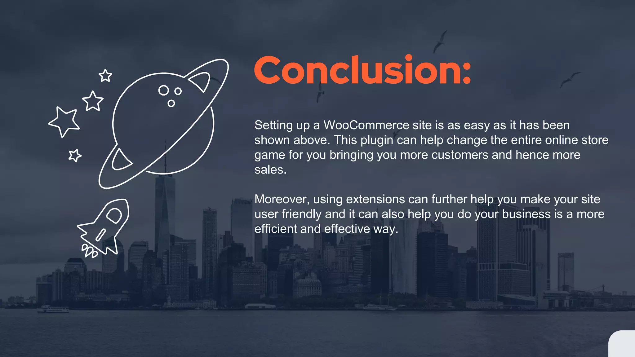 Conclusion:
Setting up a WooCommerce site is as easy as it has been
shown above. This plugin can help change the entire online store
game for you bringing you more customers and hence more
sales.
Moreover, using extensions can further help you make your site
user friendly and it can also help you do your business is a more
efficient and effective way.
 