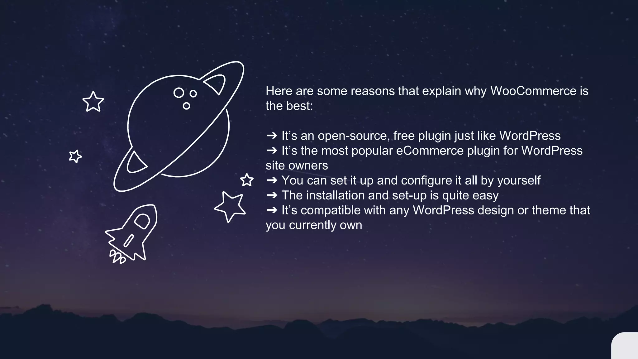 Here are some reasons that explain why WooCommerce is
the best:
➔ It’s an open-source, free plugin just like WordPress
➔ It’s the most popular eCommerce plugin for WordPress
site owners
➔ You can set it up and configure it all by yourself
➔ The installation and set-up is quite easy
➔ It’s compatible with any WordPress design or theme that
you currently own
 