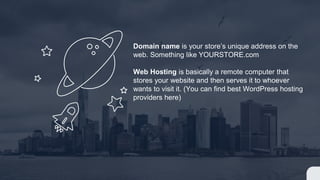 Domain name is your store’s unique address on the
web. Something like YOURSTORE.com
Web Hosting is basically a remote computer that
stores your website and then serves it to whoever
wants to visit it. (You can find best WordPress hosting
providers here)
 
