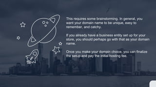 This requires some brainstorming. In general, you
want your domain name to be unique, easy to
remember, and catchy.
If you already have a business entity set up for your
store, you should perhaps go with that as your domain
name.
Once you make your domain choice, you can finalize
the setup and pay the initial hosting fee.
 