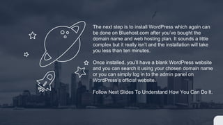 The next step is to install WordPress which again can
be done on Bluehost.com after you’ve bought the
domain name and web hosting plan. It sounds a little
complex but it really isn’t and the installation will take
you less than ten minutes.
Once installed, you’ll have a blank WordPress website
and you can search it using your chosen domain name
or you can simply log in to the admin panel on
WordPress’s official website.
Follow Next Slides To Understand How You Can Do It.
 