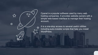 Cpanel is a popular software used by many web
hosting companies. It provides website owners with a
simple web-based interface to manage their hosting
account.
It is a one-stop access to several useful utilities
including auto-installer scripts that help you install
WordPress.
 