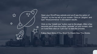 Open your WordPress website and you’ll see the option of
“plugins” on the top left of your screen. Click on “plugins” and
type “WooCommerce” in the search results.
Click on the “install now” button next to the plugin. After a few
seconds you’ll have the button “activate” on your screen, click
on it and then click on “Let’s Go” to start the process.
Follow Next Slides If You Want To Check How This Works:
 