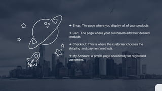 ➔ Shop: The page where you display all of your products
➔ Cart: The page where your customers add their desired
products
➔ Checkout: This is where the customer chooses the
shipping and payment methods.
➔ My Account: A profile page specifically for registered
customers.
 