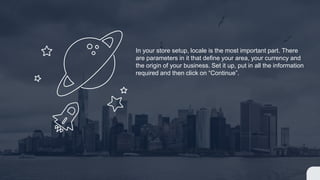 In your store setup, locale is the most important part. There
are parameters in it that define your area, your currency and
the origin of your business. Set it up, put in all the information
required and then click on “Continue”.
 