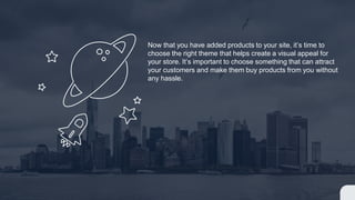 Now that you have added products to your site, it’s time to
choose the right theme that helps create a visual appeal for
your store. It’s important to choose something that can attract
your customers and make them buy products from you without
any hassle.
 