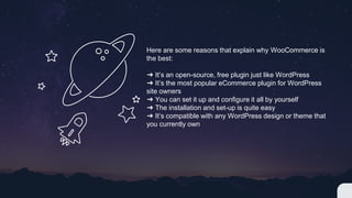 Here are some reasons that explain why WooCommerce is
the best:
➔ It’s an open-source, free plugin just like WordPress
➔ It’s the most popular eCommerce plugin for WordPress
site owners
➔ You can set it up and configure it all by yourself
➔ The installation and set-up is quite easy
➔ It’s compatible with any WordPress design or theme that
you currently own
 