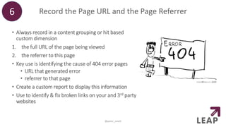 Record the Page URL and the Page Referrer
• Always record in a content grouping or hit based
custom dimension
1. the full URL of the page being viewed
2. the referrer to this page
• Key use is identifying the cause of 404 error pages
• URL that generated error
• referrer to that page
• Create a custom report to display this information
• Use to identify & fix broken links on your and 3rd party
websites
6
@peter_oneill
 