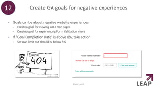 Create GA goals for negative experiences
• Goals can be about negative website experiences
• Create a goal for viewing 404 Error pages
• Create a goal for experiencing Form Validation errors
• If “Goal Completion Rate” is above X%, take action
• Set own limit but should be below 5%
12
@peter_oneill
 