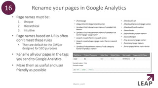 Rename your pages in Google Analytics16
@peter_oneill
• Page names must be:
1. Unique
2. Hierarchical
3. Intuitive
• Page names based on URLs often
don’t meet these rules
• They are default to the CMS or
designed for SEO purposes
• Rename all your pages in the tags
you send to Google Analytics
• Make them as useful and user
friendly as possible
 