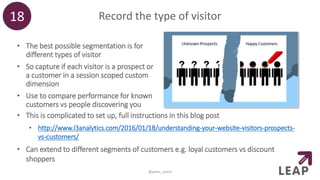 Record the type of visitor
• The best possible segmentation is for
different types of visitor
• So capture if each visitor is a prospect or
a customer in a session scoped custom
dimension
• Use to compare performance for known
customers vs people discovering you
18
@peter_oneill
• This is complicated to set up, full instructions in this blog post
• http://www.l3analytics.com/2016/01/18/understanding-your-website-visitors-prospects-
vs-customers/
• Can extend to different segments of customers e.g. loyal customers vs discount
shoppers
 