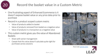 Record the basket value in a Custom Metric
• One frustrating aspect of Enhanced Ecommerce is it
doesn’t expose basket value or any price data prior to
purchase
• Record in a product scoped custom metric
• Value of products added to basket
• Value of products removed from basket as a negative value
• Value of products in a transaction as a negative value
• This custom metric gives you the value of Abandoned
Baskets
• Share with senior management
• Caveat that this value doesn’t calculate quite right for
purchases across sessions
20
@peter_oneill
Photo Credit: gabriella szekely
 
