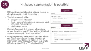 Hit based segmentation is possible!!
• Hit based segmentation is a missing feature in
Google Analytics but it is possible
• This is for scenarios like
• Category – video interaction
• Event - <name of interaction e.g. play, pause, watch
50%, watch 75%, complete>
• Label - <video name>
• If create Segment A, it returns all sessions
where the visitor saw 75% of a video AND had
an interaction with “Product A Video”
• Using Segment B, it returns all sessions where
the visitor saw 75% of a video AND had an
interaction with “Product A Video” in a single
GA hit e.g. saw 75% of “Product A Video”
25
@peter_oneill
Segment A
Segment B
 